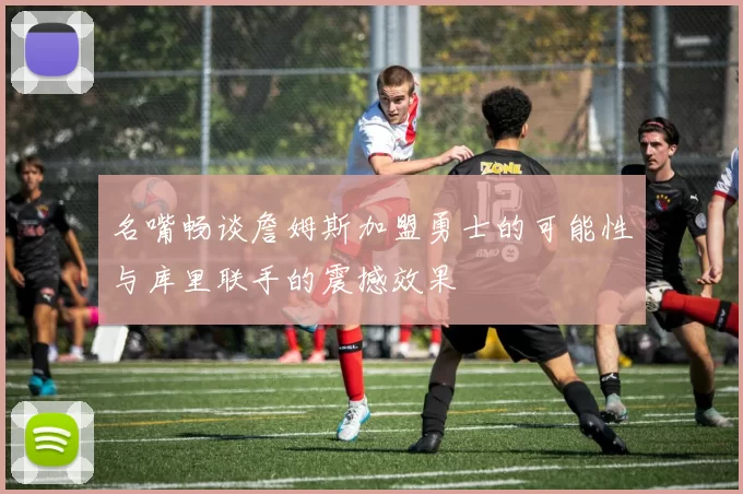 名嘴畅谈詹姆斯加盟勇士的可能性与库里联手的震撼效果