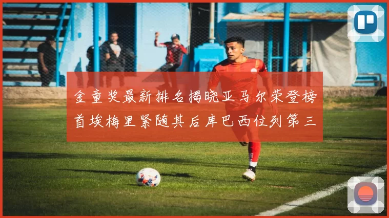 金童奖最新排名揭晓亚马尔荣登榜首埃梅里紧随其后库巴西位列第三